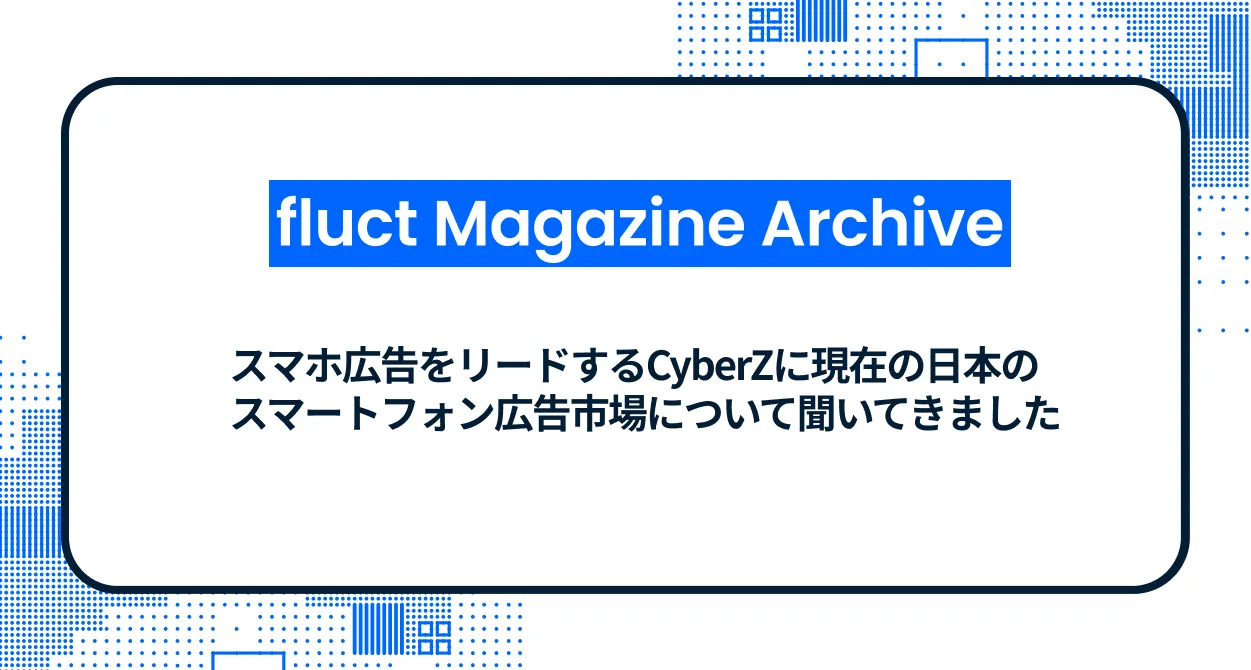 【fluct Magazine 過去記事】スマホ広告をリードするCyberZに現在の日本のスマートフォン広告市場について聞いてきました